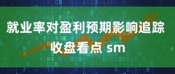 就业率对盈利预期影响追踪 收盘看点 sm