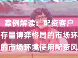 案例解读：配资客户群体面对存量博弈格局的市场环境使用配资风险